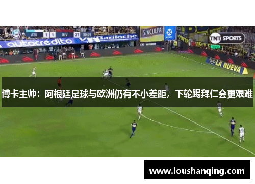 博卡主帅：阿根廷足球与欧洲仍有不小差距，下轮踢拜仁会更艰难